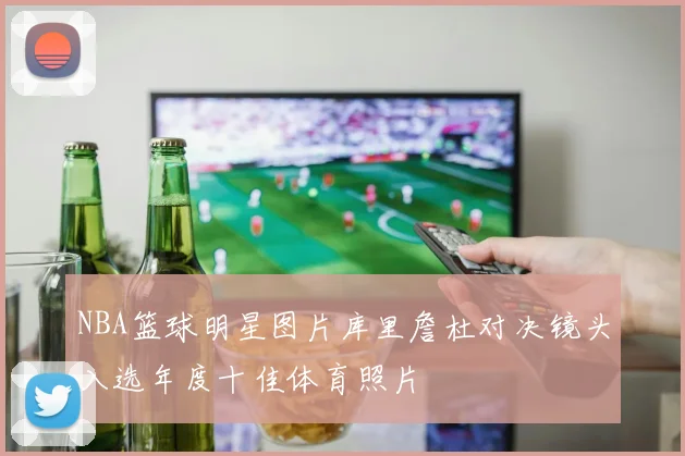 NBA篮球明星图片库里詹杜对决镜头入选年度十佳体育照片
